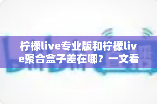 柠檬live专业版和柠檬live聚合盒子差在哪？一文看懂两者核心区别，选对不踩坑