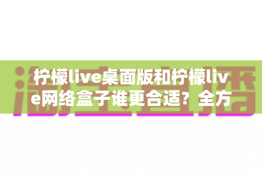 柠檬live桌面版和柠檬live网络盒子谁更合适?全方位深度对比测评帮你选出最优方案 柠檬live桌面版和柠檬live网络盒子谁更合适?全方位深度对比测评帮你选出最优方案