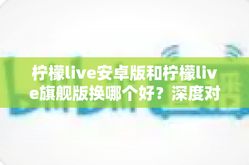柠檬live安卓版和柠檬live旗舰版换哪个好？深度对比分析与实用选择指南