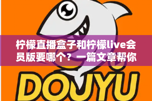 柠檬直播盒子和柠檬live会员版要哪个？一篇文章帮你理清选择思路，找到最适合自己的版本