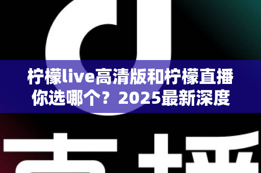 柠檬live高清版和柠檬直播你选哪个？2025最新深度对比评测，看完这篇不再纠结