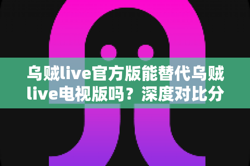 乌贼live官方版能替代乌贼live电视版吗？深度对比分析与最佳使用方案全解析