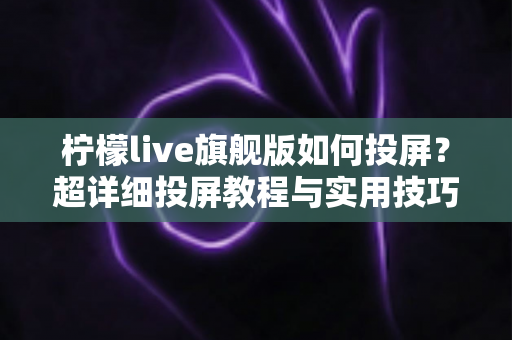 柠檬live旗舰版如何投屏？超详细投屏教程与实用技巧全攻略