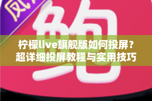 柠檬live旗舰版如何投屏？超详细投屏教程与实用技巧全攻略