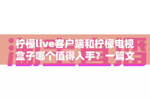 柠檬live客户端和柠檬电视盒子哪个值得入手？一篇文章帮你彻底搞懂选购门道