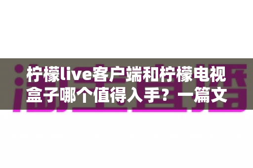 柠檬live客户端和柠檬电视盒子哪个值得入手？一篇文章帮你彻底搞懂选购门道