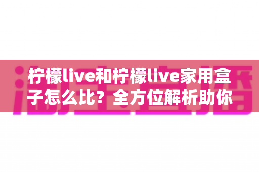 柠檬live和柠檬live家用盒子怎么比?全方位解析助你选对不踩坑 柠檬live和柠檬live家用盒子怎么比?全方位解析助你选对不踩坑