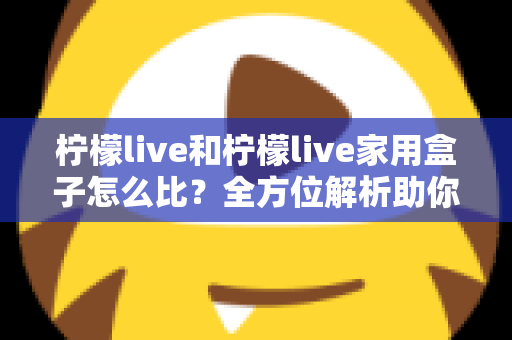 柠檬live和柠檬live家用盒子怎么比?全方位解析助你选对不踩坑 柠檬live和柠檬live家用盒子怎么比?全方位解析助你选对不踩坑