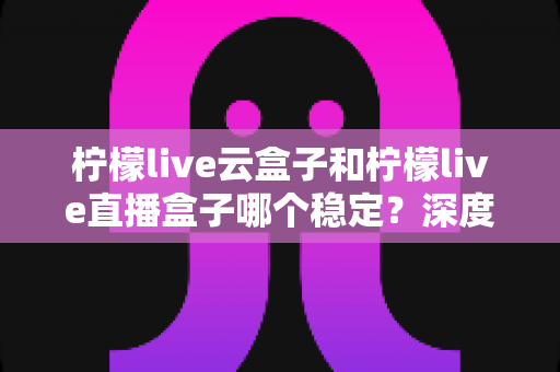 柠檬live云盒子和柠檬live直播盒子哪个稳定?深度对比分析与选购指南 柠檬live云盒子和柠檬live直播盒子哪个稳定?深度对比分析与选购指南