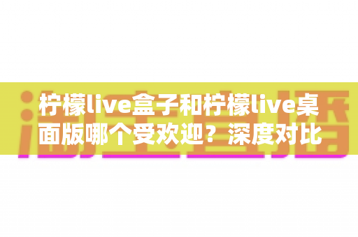 柠檬live盒子和柠檬live桌面版哪个受欢迎？深度对比分析与选购指南