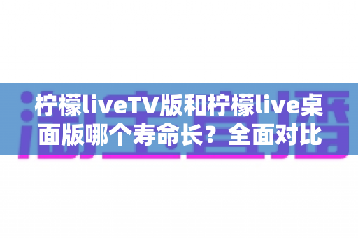 柠檬liveTV版和柠檬live桌面版哪个寿命长?全面对比分析与选购使用指南 柠檬liveTV版和柠檬live桌面版哪个寿命长?全面对比分析与选购使用指南