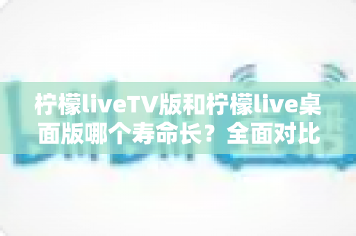柠檬liveTV版和柠檬live桌面版哪个寿命长?全面对比分析与选购使用指南 柠檬liveTV版和柠檬live桌面版哪个寿命长?全面对比分析与选购使用指南