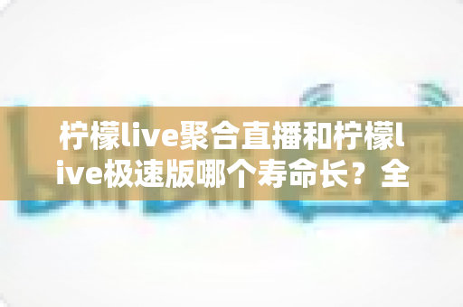 柠檬live聚合直播和柠檬live极速版哪个寿命长?全面对比分析与实用选择指南 柠檬live聚合直播和柠檬live极速版哪个寿命长?全面对比分析与实用选择指南