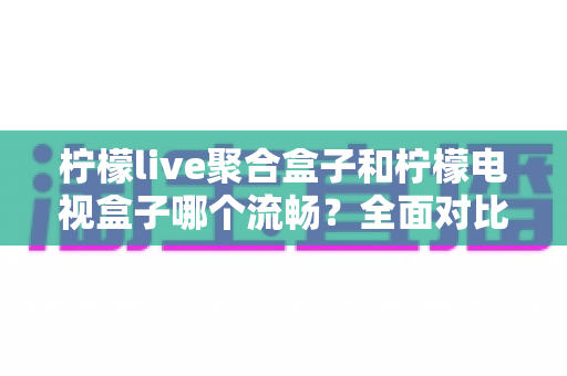 柠檬live聚合盒子和柠檬电视盒子哪个流畅？全面对比分析助你选出更顺滑的观影利器
