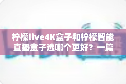 柠檬live4K盒子和柠檬智能直播盒子选哪个更好?一篇文章帮你彻底搞懂选购难题 柠檬live4K盒子和柠檬智能直播盒子选哪个更好?一篇文章帮你彻底搞懂选购难题