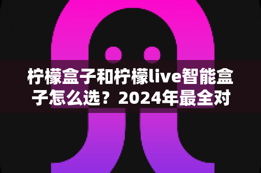 柠檬盒子和柠檬live智能盒子怎么选？2024年最全对比指南，看完不再纠结！