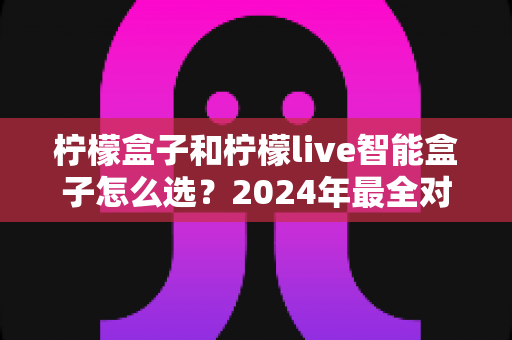 柠檬盒子和柠檬live智能盒子怎么选？2024年最全对比指南，看完不再纠结！