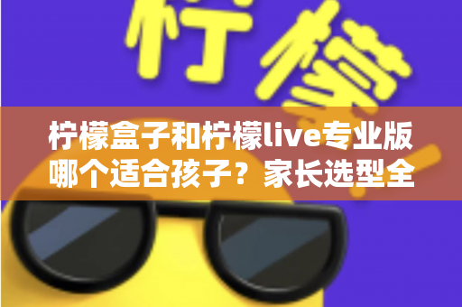 柠檬盒子和柠檬live专业版哪个适合孩子?家长选型全攻略与深度对比 柠檬盒子和柠檬live专业版哪个适合孩子?家长选型全攻略与深度对比
