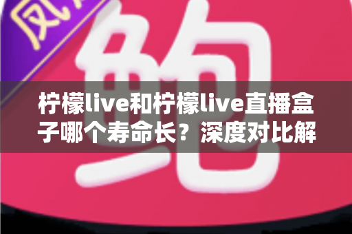 柠檬live和柠檬live直播盒子哪个寿命长?深度对比解析与实用选购指南 柠檬live和柠檬live直播盒子哪个寿命长?深度对比解析与实用选购指南