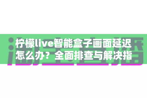柠檬live智能盒子画面延迟怎么办?全面排查与解决指南助你告别卡顿烦恼 柠檬live智能盒子画面延迟怎么办?全面排查与解决指南助你告别卡顿烦恼