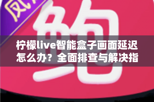 柠檬live智能盒子画面延迟怎么办？全面排查与解决指南助你告别卡顿烦恼