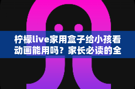 柠檬live家用盒子给小孩看动画能用吗?家长必读的全面使用指南 柠檬live家用盒子给小孩看动画能用吗?家长必读的全面使用指南