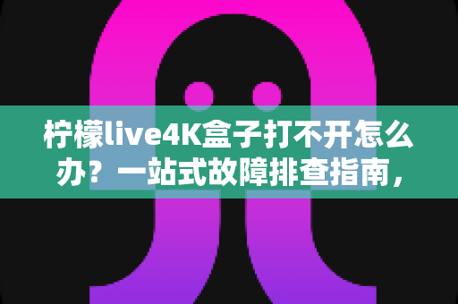 柠檬live4K盒子打不开怎么办？一站式故障排查指南，快速恢复您的观影体验