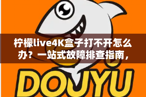 柠檬live4K盒子打不开怎么办？一站式故障排查指南，快速恢复您的观影体验