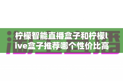 柠檬智能直播盒子和柠檬live盒子推荐哪个性价比高?超全性价比对比与避坑选购指南 柠檬智能直播盒子和柠檬live盒子推荐哪个性价比高?超全性价比对比与避坑选购指南
