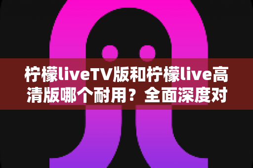 柠檬liveTV版和柠檬live高清版哪个耐用?全面深度对比分析,帮你选出更稳定持久的观影神器 柠檬liveTV版和柠檬live高清版哪个耐用?全面深度对比分析,帮你选出更稳定持久的观影神器