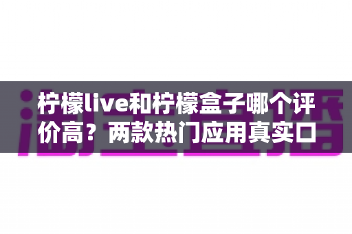柠檬live和柠檬盒子哪个评价高?两款热门应用真实口碑深度对比与选择指南 柠檬live和柠檬盒子哪个评价高?两款热门应用真实口碑深度对比与选择指南