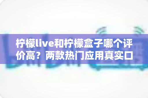 柠檬live和柠檬盒子哪个评价高?两款热门应用真实口碑深度对比与选择指南 柠檬live和柠檬盒子哪个评价高?两款热门应用真实口碑深度对比与选择指南