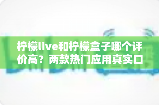 柠檬live和柠檬盒子哪个评价高?两款热门应用真实口碑深度对比与选择指南 柠檬live和柠檬盒子哪个评价高?两款热门应用真实口碑深度对比与选择指南