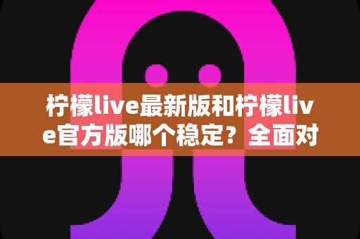 柠檬live最新版和柠檬live官方版哪个稳定?全面对比分析与实用选择指南 柠檬live最新版和柠檬live官方版哪个稳定?全面对比分析与实用选择指南