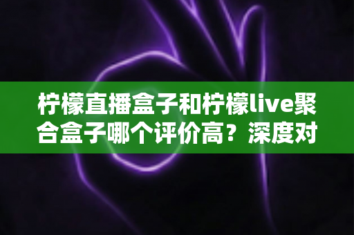 柠檬直播盒子和柠檬live聚合盒子哪个评价高?深度对比与用户口碑全解析 柠檬直播盒子和柠檬live聚合盒子哪个评价高?深度对比与用户口碑全解析