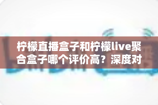 柠檬直播盒子和柠檬live聚合盒子哪个评价高?深度对比与用户口碑全解析 柠檬直播盒子和柠檬live聚合盒子哪个评价高?深度对比与用户口碑全解析