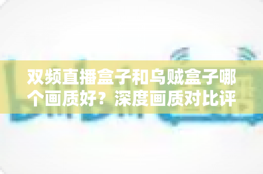 双频直播盒子和乌贼盒子哪个画质好？深度画质对比评测与选购全指南
