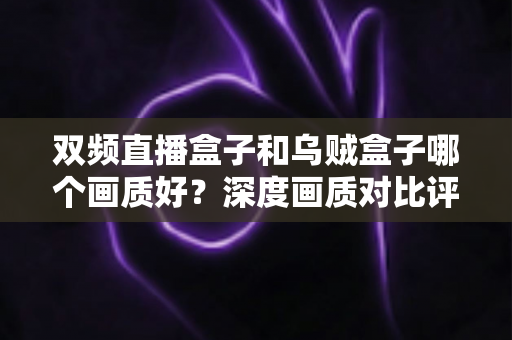 双频直播盒子和乌贼盒子哪个画质好？深度画质对比评测与选购全指南