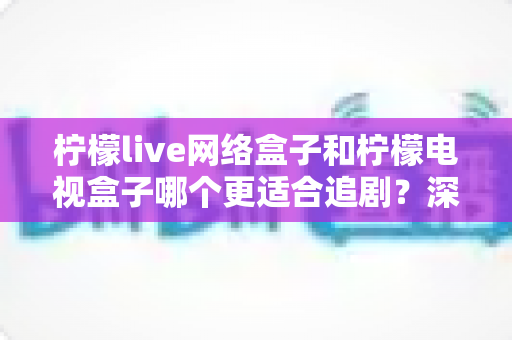 柠檬live网络盒子和柠檬电视盒子哪个更适合追剧?深度对比解析帮你选对观影神器 柠檬live网络盒子和柠檬电视盒子哪个更适合追剧?深度对比解析帮你选对观影神器