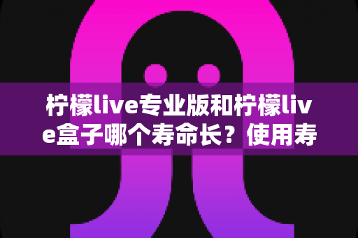 柠檬live专业版和柠檬live盒子哪个寿命长？使用寿命深度对比与选购全指南