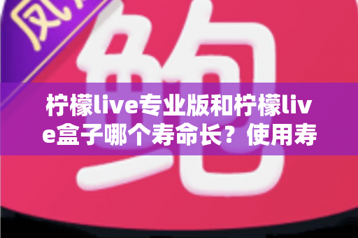 柠檬live专业版和柠檬live盒子哪个寿命长？使用寿命深度对比与选购全指南