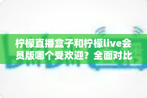 柠檬直播盒子和柠檬live会员版哪个受欢迎?全面对比分析助你做出明智选择 柠檬直播盒子和柠檬live会员版哪个受欢迎?全面对比分析助你做出明智选择