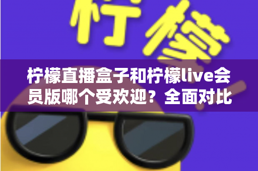 柠檬直播盒子和柠檬live会员版哪个受欢迎?全面对比分析助你做出明智选择 柠檬直播盒子和柠檬live会员版哪个受欢迎?全面对比分析助你做出明智选择