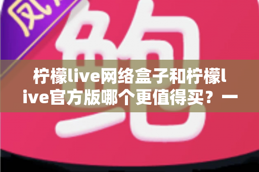 柠檬live网络盒子和柠檬live官方版哪个更值得买？一篇文章帮你彻底理清选购思路