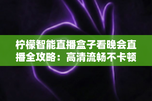 柠檬智能直播盒子看晚会直播全攻略：高清流畅不卡顿，全家共享大屏盛宴