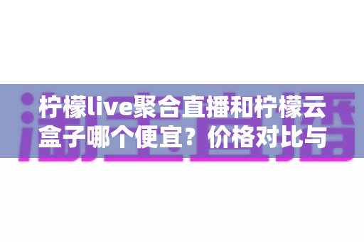 柠檬live聚合直播和柠檬云盒子哪个便宜?价格对比与选购全攻略 柠檬live聚合直播和柠檬云盒子哪个便宜?价格对比与选购全攻略