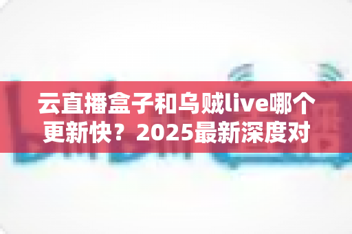 云直播盒子和乌贼live哪个更新快?2025最新深度对比评测与选购指南 云直播盒子和乌贼live哪个更新快?2025最新深度对比评测与选购指南