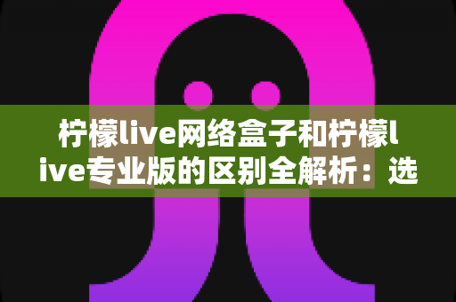 柠檬live网络盒子和柠檬live专业版的区别全解析：选对产品，畅享高清视听新体验