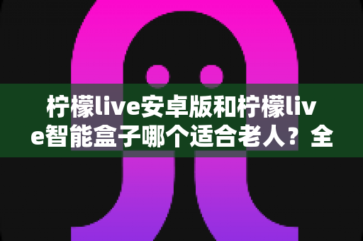 柠檬live安卓版和柠檬live智能盒子哪个适合老人？全面对比解析助您轻松选购