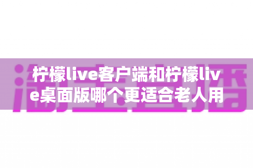 柠檬live客户端和柠檬live桌面版哪个更适合老人用?——两大版本全方位对比,帮长辈找到最省心的观看方式 柠檬live客户端和柠檬live桌面版哪个更适合老人用?——两大版本全方位对比,帮长辈找到最省心的观看方式
